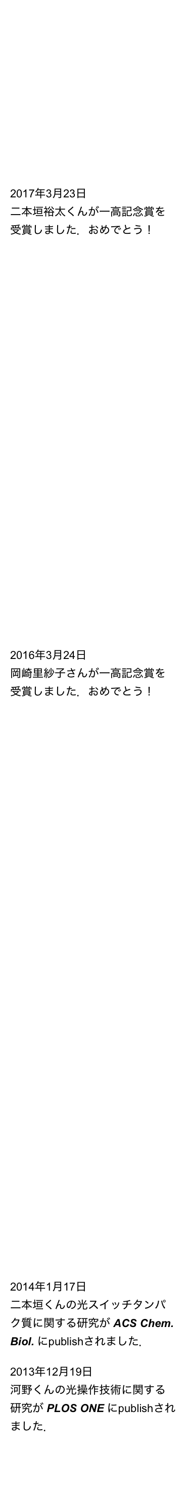大学院説明会
第１回　4月22日（土）
第２回　5月27日（土）


2017年9月11日
二本垣くんの CRISPR-Cas9システムを用いた細胞分化の光操作に関する成果がNature Methods にpublishされました．

2017年3月23日
二本垣裕太くんが一高記念賞を受賞しました．おめでとう！

2017年2月14日
古谷くんと上田くんの ”Magnet” システムによる光操作の高効率化に関する成果がACS Synth. Biol. にpublishされました．

2016年10月21日
兪改改くんと小野寺くんの三量体GTP結合タンパク質の光操作技術に関する成果がSci. Rep.にpublishされました．

2016年10月11日
河野くんと岡崎さんのDNA組換えの光操作技術（PA-Cre）に関する成果が Nature Chem Biol.  にpublishされました．

2016年4月11日
静岡大理・成川研との共同研究の成果が Front. Microbiol. にpublishされました．

2016年3月24日
岡崎里紗子さんが一高記念賞を受賞しました．おめでとう！

2015年8月12日
金沢医科大学・上田先生との共同研究の成果がSci. Rep.にpublishされました．

2015年6月16日
二本垣くんのゲノム編集の光操作技術の開発に関する研究が Nature Biotechnol. にpublishされました．

2015年2月24日
河野くんの光スイッチタンパク質”Magnets”に関する研究がNature Commun.にpublishされました．

2015年1月23日
二本垣くんのゲノム遺伝子の光操作に関する研究が Chem. Biol. にpublishされました．

2015年1月22日
静岡大理・成川研と東大院総合文化・池内研との共同研究の成果が Sci. Rep. にpublishされました．

2014年11月11日
慶應大理工・鈴木研との共同研究の成果が Chem. Commun. にpublishされました．

2014年1月17日
二本垣くんの光スイッチタンパク質に関する研究が ACS Chem. Biol. にpublishされました．

2013年12月19日
河野くんの光操作技術に関する研究が PLOS ONE にpublishされました．


NEWS 一覧